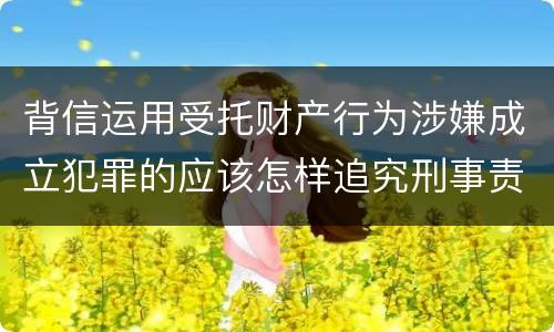 背信运用受托财产行为涉嫌成立犯罪的应该怎样追究刑事责任
