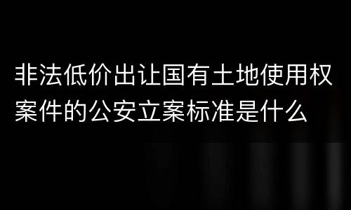 非法低价出让国有土地使用权案件的公安立案标准是什么