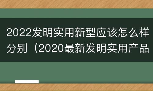 2022发明实用新型应该怎么样分别（2020最新发明实用产品）