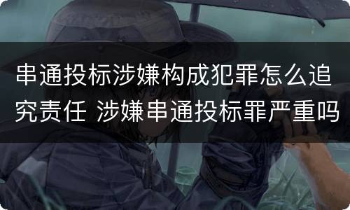 串通投标涉嫌构成犯罪怎么追究责任 涉嫌串通投标罪严重吗
