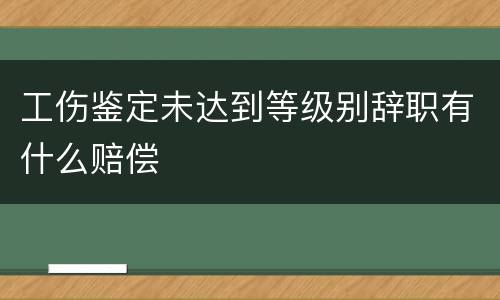 工伤鉴定未达到等级别辞职有什么赔偿
