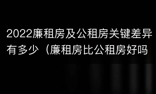 2022廉租房及公租房关键差异有多少（廉租房比公租房好吗）