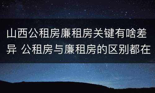 山西公租房廉租房关键有啥差异 公租房与廉租房的区别都在此,别再搞错了!