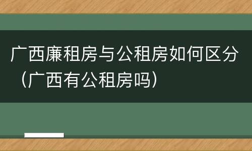广西廉租房与公租房如何区分（广西有公租房吗）