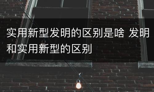 实用新型发明的区别是啥 发明和实用新型的区别