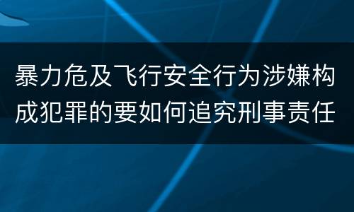暴力危及飞行安全行为涉嫌构成犯罪的要如何追究刑事责任