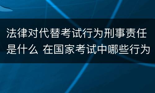 法律对代替考试行为刑事责任是什么 在国家考试中哪些行为要负刑事责任