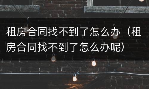租房合同找不到了怎么办（租房合同找不到了怎么办呢）
