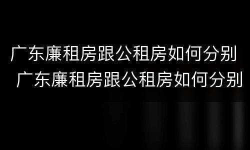 广东廉租房跟公租房如何分别 广东廉租房跟公租房如何分别购买