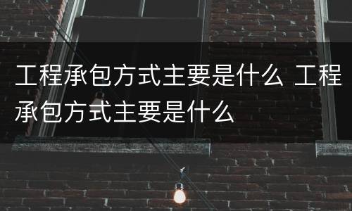 工程承包方式主要是什么 工程承包方式主要是什么