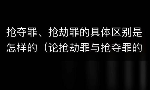 抢夺罪、抢劫罪的具体区别是怎样的（论抢劫罪与抢夺罪的界限）
