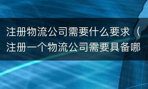 注册物流公司需要什么要求（注册一个物流公司需要具备哪些条件）