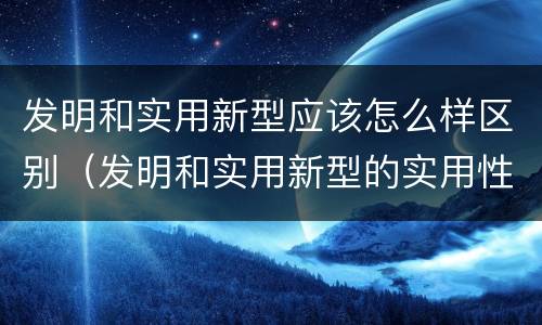 发明和实用新型应该怎么样区别（发明和实用新型的实用性包括）