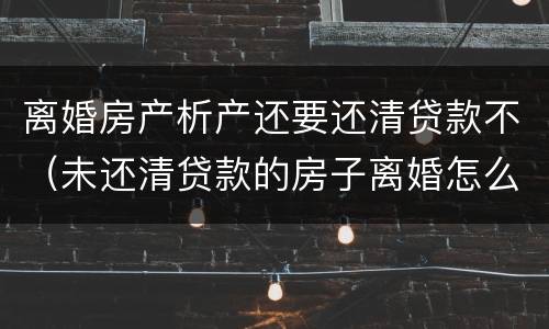 离婚房产析产还要还清贷款不（未还清贷款的房子离婚怎么做析产）