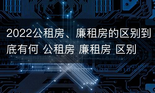 2022公租房、廉租房的区别到底有何 公租房 廉租房 区别