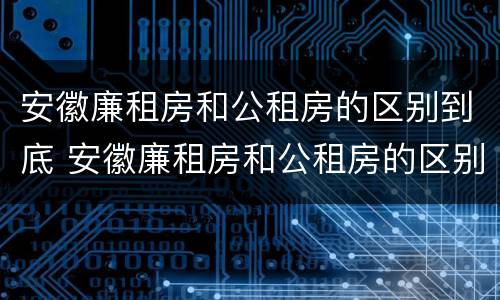 安徽廉租房和公租房的区别到底 安徽廉租房和公租房的区别到底在哪里