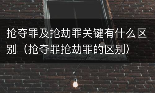 抢夺罪及抢劫罪关键有什么区别（抢夺罪抢劫罪的区别）