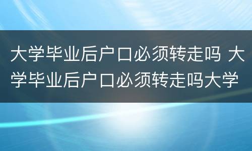 大学毕业后户口必须转走吗 大学毕业后户口必须转走吗大学生毕业后工作