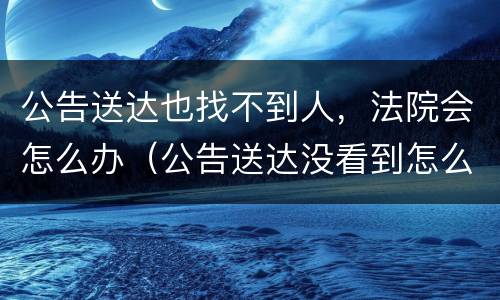 公告送达也找不到人，法院会怎么办（公告送达没看到怎么办）