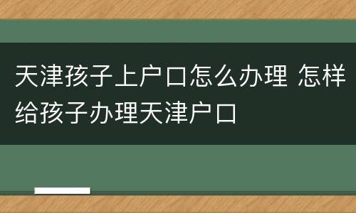 天津孩子上户口怎么办理 怎样给孩子办理天津户口