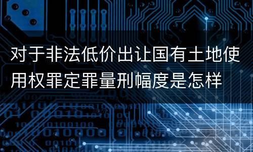对于非法低价出让国有土地使用权罪定罪量刑幅度是怎样