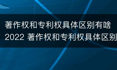 著作权和专利权具体区别有啥2022 著作权和专利权具体区别有啥2022年的