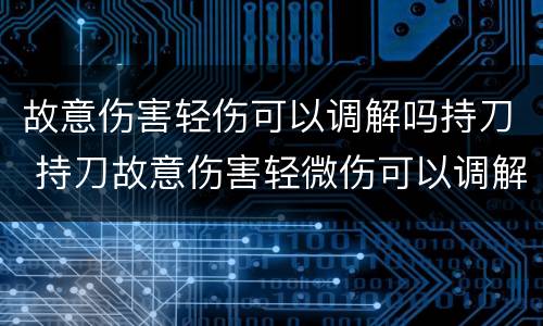 故意伤害轻伤可以调解吗持刀 持刀故意伤害轻微伤可以调解吗