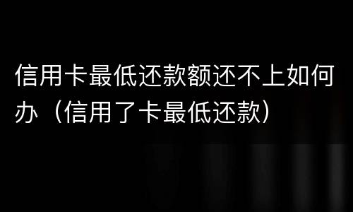 信用卡最低还款额还不上如何办（信用了卡最低还款）