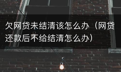 欠网贷未结清该怎么办（网贷还款后不给结清怎么办）