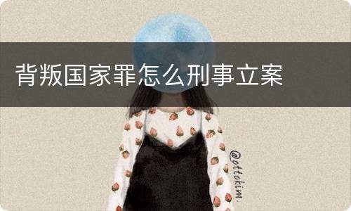 背叛国家罪怎么刑事立案