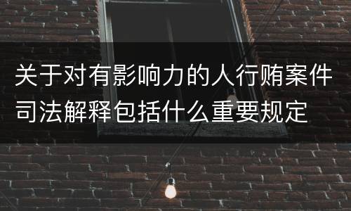 关于对有影响力的人行贿案件司法解释包括什么重要规定