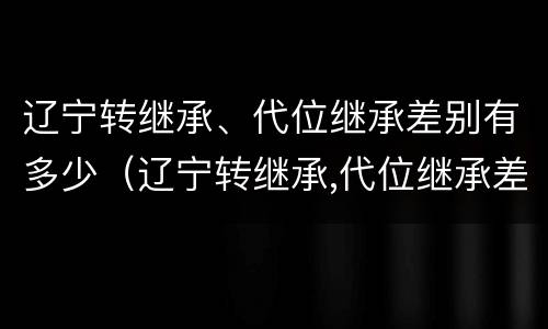 辽宁转继承、代位继承差别有多少（辽宁转继承,代位继承差别有多少年）