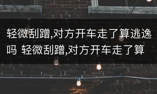 轻微刮蹭,对方开车走了算逃逸吗 轻微刮蹭,对方开车走了算逃逸吗