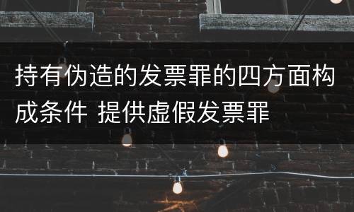 持有伪造的发票罪的四方面构成条件 提供虚假发票罪