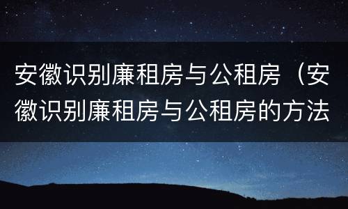 安徽识别廉租房与公租房（安徽识别廉租房与公租房的方法）
