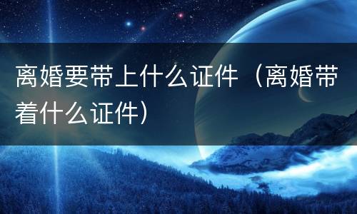 离婚要带上什么证件（离婚带着什么证件）