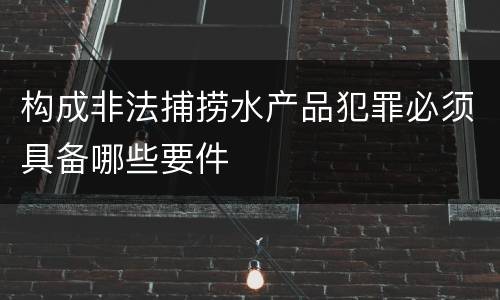 构成非法捕捞水产品犯罪必须具备哪些要件
