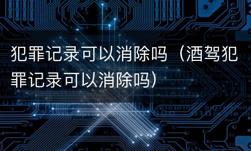 犯罪记录可以消除吗（酒驾犯罪记录可以消除吗）