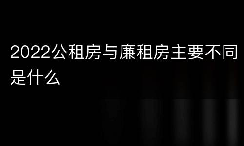 2022公租房与廉租房主要不同是什么