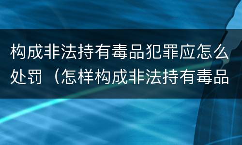 构成非法持有毒品犯罪应怎么处罚（怎样构成非法持有毒品罪）