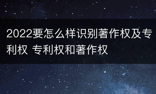 2022要怎么样识别著作权及专利权 专利权和著作权