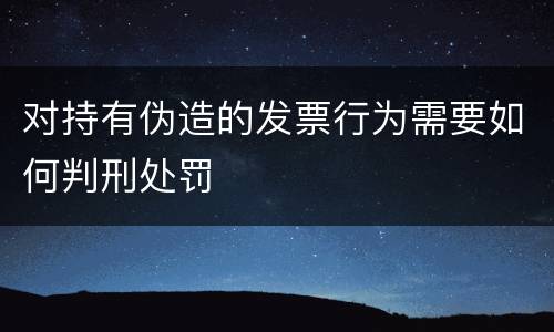 对持有伪造的发票行为需要如何判刑处罚