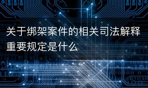 关于绑架案件的相关司法解释重要规定是什么
