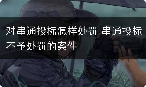 对串通投标怎样处罚 串通投标不予处罚的案件