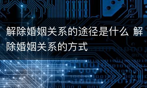 解除婚姻关系的途径是什么 解除婚姻关系的方式