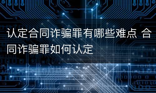 认定合同诈骗罪有哪些难点 合同诈骗罪如何认定