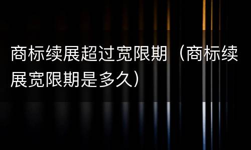 商标续展超过宽限期（商标续展宽限期是多久）