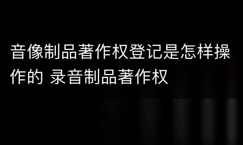 音像制品著作权登记是怎样操作的 录音制品著作权