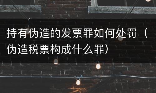 持有伪造的发票罪如何处罚（伪造税票构成什么罪）