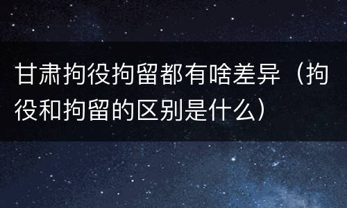 甘肃拘役拘留都有啥差异（拘役和拘留的区别是什么）